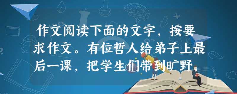作文阅读下面的文字,按要求作文。有位哲人给弟子上最后一课,把学生们带到旷野,问他们如何铲除眼前的这一片杂草,弟子们纷纷说办法:“撒石灰”“挖出草根”“用火烧”… 作文阅读下面的文字,按要求作文。有位哲人给弟子上最后一课,把学生们带到旷野,问他们如何铲除眼前的这一片杂草,弟子们纷纷说办法:“撒石灰”“挖出草根”“用火烧”…