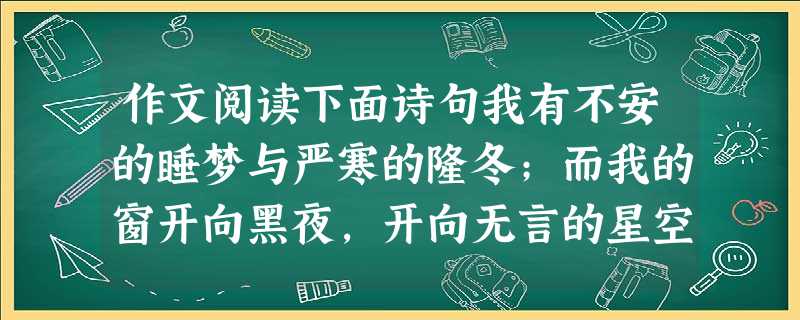 作文阅读下面诗句我有不安的睡梦与严寒的隆冬;而我的窗开向黑夜,开向无言的星空。全面理解诗意,自拟题目,不限文体,写一篇不少 作文阅读下面诗句我有不安的睡梦与严寒的隆冬;而我的窗开向黑夜,开向无言的星空。全面理解诗意,自拟题目,不限文体,写一篇不少