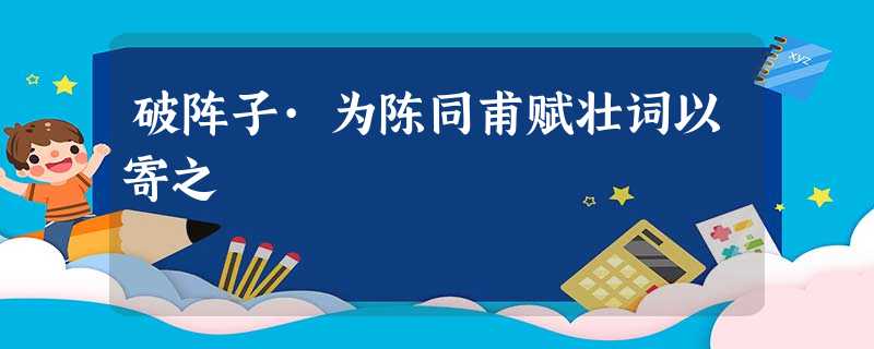 破阵子·为陈同甫赋壮词以寄之 破阵子·为陈同甫赋壮词以寄之