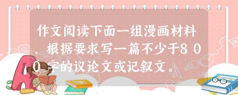 作文阅读下面一组漫画材料,根据要求写一篇不少于800字的议论文或记叙文。 作文阅读下面一组漫画材料,根据要求写一篇不少于800字的议论文或记叙文。