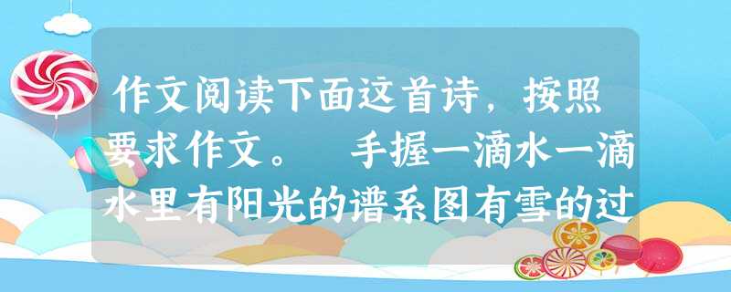 作文阅读下面这首诗,按照要求作文。 手握一滴水一滴水里有阳光的谱系图有雪的过去和未来式有大陆架和沙漠有人的生命……我手握一滴水就是握着一个世界但一个小小的意外, 作文阅读下面这首诗,按照要求作文。 手握一滴水一滴水里有阳光的谱系图有雪的过去和未来式有大陆架和沙漠有人的生命……我手握一滴水就是握着一个世界但一个小小的意外,