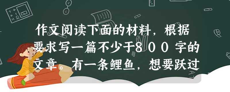 作文阅读下面的材料,根据要求写一篇不少于800字的文章。有一条鲤鱼,想要跃过那道高高的龙门。它腾空一跃,结果方向不对,掉在了堤岸上。几次挣扎后,它自觉 作文阅读下面的材料,根据要求写一篇不少于800字的文章。有一条鲤鱼,想要跃过那道高高的龙门。它腾空一跃,结果方向不对,掉在了堤岸上。几次挣扎后,它自觉