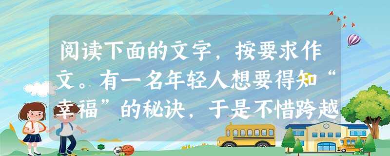 阅读下面的文字,按要求作文。有一名年轻人想要得知“幸福”的秘诀,于是不惜跨越千山万水,终于来到智慧老人居住的城堡。等年轻人道明来意,老人叫他拿起一个汤匙,盛两滴 阅读下面的文字,按要求作文。有一名年轻人想要得知“幸福”的秘诀,于是不惜跨越千山万水,终于来到智慧老人居住的城堡。等年轻人道明来意,老人叫他拿起一个汤匙,盛两滴