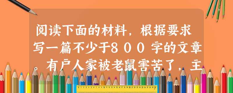 阅读下面的材料,根据要求写一篇不少于800字的文章。有户人家被老鼠害苦了,主人便要了一只捕鼠的猫。那只猫很会捕老鼠,也喜欢捉鸡。一个多月以后,他家里的 阅读下面的材料,根据要求写一篇不少于800字的文章。有户人家被老鼠害苦了,主人便要了一只捕鼠的猫。那只猫很会捕老鼠,也喜欢捉鸡。一个多月以后,他家里的