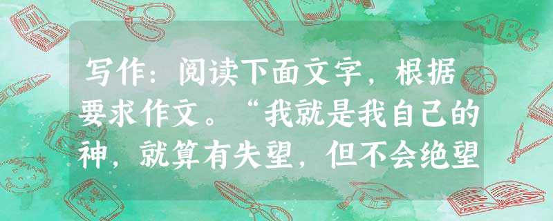 写作:阅读下面文字,根据要求作文。“我就是我自己的神,就算有失望,但不会绝望。”“苍白的生命由鲜活的梦想点燃。”“快乐之道不在于做自己喜欢的事,而在于 写作:阅读下面文字,根据要求作文。“我就是我自己的神,就算有失望,但不会绝望。”“苍白的生命由鲜活的梦想点燃。”“快乐之道不在于做自己喜欢的事,而在于