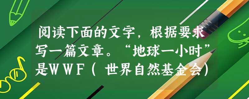 阅读下面的文字,根据要求写一篇文章。“地球一小时”是WWF(世界自然基金会)应对全球气候变化所提出的一项倡议,希望个人、社区、企业和政府在特定的时间熄灯一小时, 阅读下面的文字,根据要求写一篇文章。“地球一小时”是WWF(世界自然基金会)应对全球气候变化所提出的一项倡议,希望个人、社区、企业和政府在特定的时间熄灯一小时,