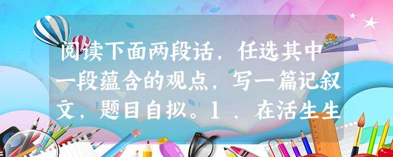 阅读下面两段话,任选其中一段蕴含的观点,写一篇记叙文,题目自拟。1.在活生生的现实里有很多美的事物,或者更确切地说,一切美的事物只能包括在活生生的现实里。2.每 阅读下面两段话,任选其中一段蕴含的观点,写一篇记叙文,题目自拟。1.在活生生的现实里有很多美的事物,或者更确切地说,一切美的事物只能包括在活生生的现实里。2.每