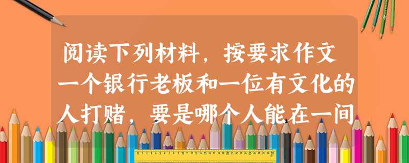 阅读下列材料,按要求作文一个银行老板和一位有文化的人打赌,要是哪个人能在一间屋子里老是看书,不出去,不跟人来往,这样一直住满十五年,他愿意输给他两万卢布。于是, 阅读下列材料,按要求作文一个银行老板和一位有文化的人打赌,要是哪个人能在一间屋子里老是看书,不出去,不跟人来往,这样一直住满十五年,他愿意输给他两万卢布。于是,