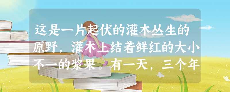 这是一片起伏的灌木丛生的原野,灌木上结着鲜红的大小不一的浆果。有一天,三个年轻人从这里走过,被这繁星般美丽的浆果吸引住了。他们约定,从小路的起点到终点,每人摘一 这是一片起伏的灌木丛生的原野,灌木上结着鲜红的大小不一的浆果。有一天,三个年轻人从这里走过,被这繁星般美丽的浆果吸引住了。他们约定,从小路的起点到终点,每人摘一