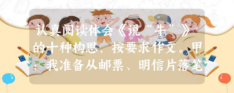 认真阅读体会《说“牛”》的十种构思,按要求作文。甲:我准备从邮票、明信片落笔,写到时代的特征,从牛的昂首,写到今天的牛应该充满活力。乙:我想写“孺子牛”精神,写 认真阅读体会《说“牛”》的十种构思,按要求作文。甲:我准备从邮票、明信片落笔,写到时代的特征,从牛的昂首,写到今天的牛应该充满活力。乙:我想写“孺子牛”精神,写