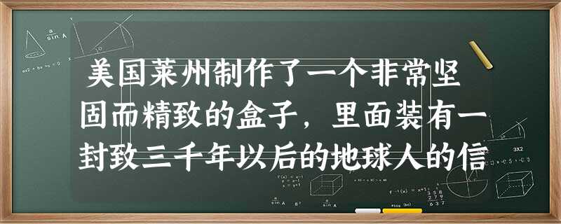 美国莱州制作了一个非常坚固而精致的盒子,里面装有一封致三千年以后的地球人的信。盒子被深埋地下,三千年后方可启封。如果让你执笔写这封信,你将给三千年之后的未来人说 美国莱州制作了一个非常坚固而精致的盒子,里面装有一封致三千年以后的地球人的信。盒子被深埋地下,三千年后方可启封。如果让你执笔写这封信,你将给三千年之后的未来人说