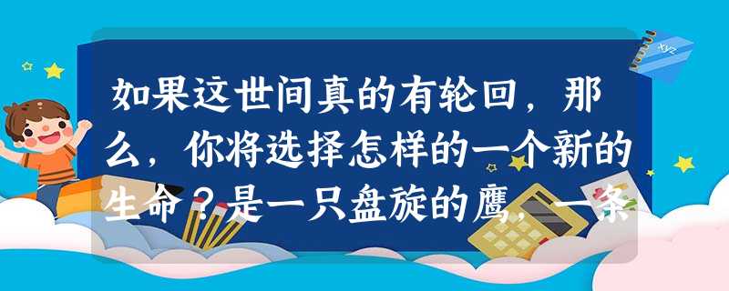 如果这世间真的有轮回,那么,你将选择怎样的一个新的生命?是一只盘旋的鹰,一条快乐的鱼,一只轻盈的蝴蝶……还是仍旧做一回现在的你? 请展开联想,自拟题目,不少于8 如果这世间真的有轮回,那么,你将选择怎样的一个新的生命?是一只盘旋的鹰,一条快乐的鱼,一只轻盈的蝴蝶……还是仍旧做一回现在的你? 请展开联想,自拟题目,不少于8