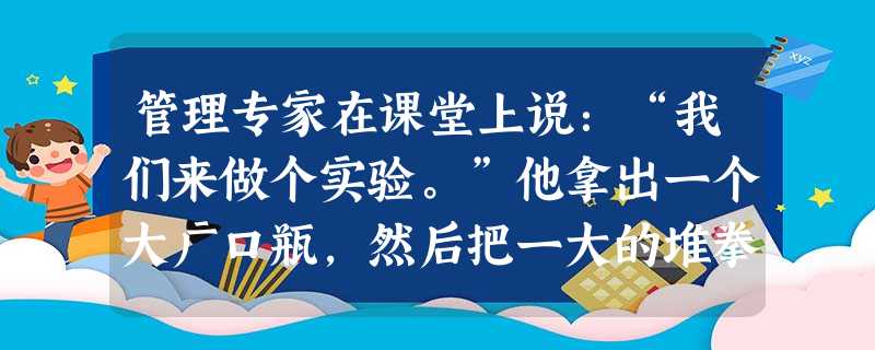 管理专家在课堂上说:“我们来做个实验。”他拿出一个大广口瓶,然后把一大的堆拳头大的石头,一块一块放进去,问:“瓶子满了吗?”学生齐答“满了!”专家拾来小石子,又 管理专家在课堂上说:“我们来做个实验。”他拿出一个大广口瓶,然后把一大的堆拳头大的石头,一块一块放进去,问:“瓶子满了吗?”学生齐答“满了!”专家拾来小石子,又