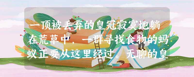 一顶被丢弃的皇冠寂寞地躺在荒草中,一群寻找食物的蚂蚁正要从这里经过。无聊的皇冠看着这些忙忙碌碌的蚂蚁,便嘲讽地说:“你们这些小东西,整天忙忙碌碌,能做什么呢?” 一顶被丢弃的皇冠寂寞地躺在荒草中,一群寻找食物的蚂蚁正要从这里经过。无聊的皇冠看着这些忙忙碌碌的蚂蚁,便嘲讽地说:“你们这些小东西,整天忙忙碌碌,能做什么呢?”