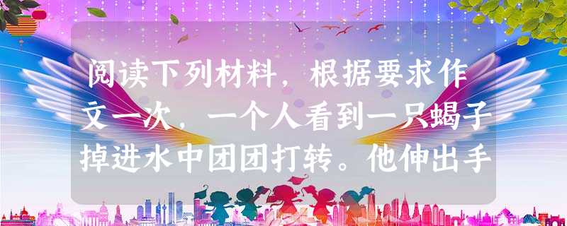 阅读下列材料,根据要求作文一次,一个人看到一只蝎子掉进水中团团打转。他伸出手,想把它捉上岸来。可就在手指刚能够到蝎子时,蝎子猛地蛰了一下这个人。但是他 阅读下列材料,根据要求作文一次,一个人看到一只蝎子掉进水中团团打转。他伸出手,想把它捉上岸来。可就在手指刚能够到蝎子时,蝎子猛地蛰了一下这个人。但是他