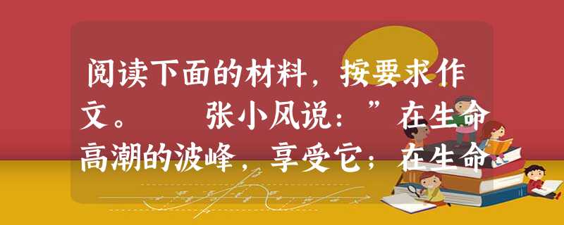 阅读下面的材料,按要求作文。 张小风说:”在生命高潮的波峰,享受它;在生命低潮的波谷,忍受它:享受生命,使我感到自己的幸运;忍受生命,使我了解自己的韧度 阅读下面的材料,按要求作文。 张小风说:”在生命高潮的波峰,享受它;在生命低潮的波谷,忍受它:享受生命,使我感到自己的幸运;忍受生命,使我了解自己的韧度