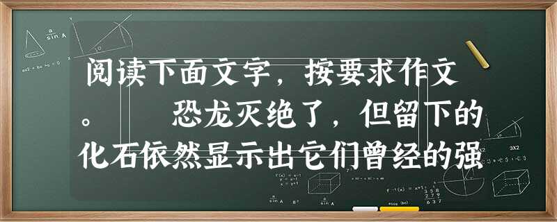 阅读下面文字,按要求作文。 恐龙灭绝了,但留下的化石依然显示出它们曾经的强大;孔子去世了,但儒家的思想依然影响着今天人们的思考;北京奥运结束了,但 阅读下面文字,按要求作文。 恐龙灭绝了,但留下的化石依然显示出它们曾经的强大;孔子去世了,但儒家的思想依然影响着今天人们的思考;北京奥运结束了,但