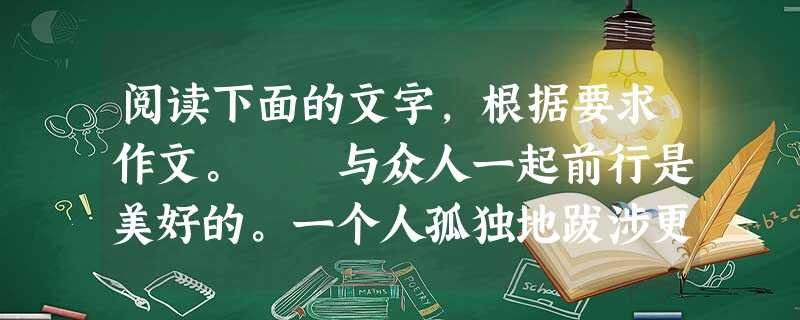 阅读下面的文字,根据要求作文。 与众人一起前行是美好的。一个人孤独地跋涉更是珍贵的。 有的人从善如流,有的人同流合污,有的人孤独坚守着自我的信念 阅读下面的文字,根据要求作文。 与众人一起前行是美好的。一个人孤独地跋涉更是珍贵的。 有的人从善如流,有的人同流合污,有的人孤独坚守着自我的信念