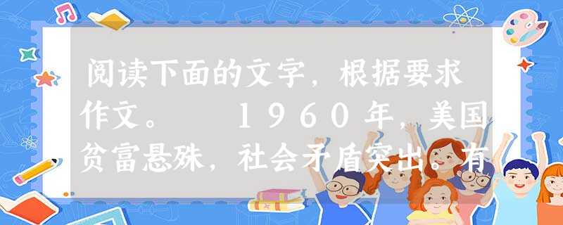 阅读下面的文字,根据要求作文。 1960年,美国贫富悬殊,社会矛盾突出。有一天,一个叫罗伯特的电视记者拍摄到这样两组画面:一组的主人公是一家公司的 阅读下面的文字,根据要求作文。 1960年,美国贫富悬殊,社会矛盾突出。有一天,一个叫罗伯特的电视记者拍摄到这样两组画面:一组的主人公是一家公司的