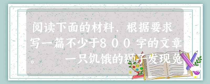 阅读下面的材料,根据要求写一篇不少于800字的文章。 一只饥饿的狮子发现兔子正在睡觉,便想乘机吃掉它。这时,狮子又看见有只鹿走过,便丢下兔子去追赶 阅读下面的材料,根据要求写一篇不少于800字的文章。 一只饥饿的狮子发现兔子正在睡觉,便想乘机吃掉它。这时,狮子又看见有只鹿走过,便丢下兔子去追赶