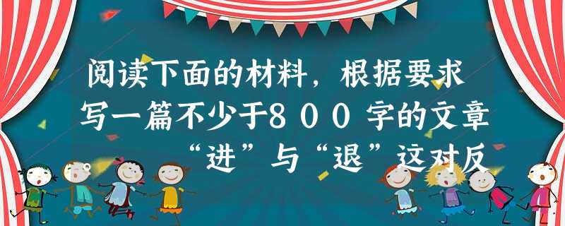 阅读下面的材料,根据要求写一篇不少于800字的文章。 “进”与“退”这对反义词,自古就被垂青。中国汉语里含“进”“退”二字的成语,大概上百。从古至 阅读下面的材料,根据要求写一篇不少于800字的文章。 “进”与“退”这对反义词,自古就被垂青。中国汉语里含“进”“退”二字的成语,大概上百。从古至