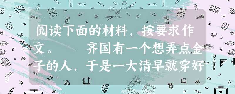 阅读下面的材料,按要求作文。 齐国有一个想弄点金子的人,于是一大清早就穿好衣服戴着帽子朝卖金子的店走去。看到有人手里拿着金子,他走上去就抢到了手里 阅读下面的材料,按要求作文。 齐国有一个想弄点金子的人,于是一大清早就穿好衣服戴着帽子朝卖金子的店走去。看到有人手里拿着金子,他走上去就抢到了手里