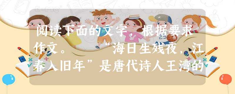 阅读下面的文字,根据要求作文。 “海日生残夜,江春入旧年”是唐代诗人王湾的名句。诗句在描写景物、节令之中,蕴涵着一种自然理趣:海日生于残夜,将驱尽黑暗; 阅读下面的文字,根据要求作文。 “海日生残夜,江春入旧年”是唐代诗人王湾的名句。诗句在描写景物、节令之中,蕴涵着一种自然理趣:海日生于残夜,将驱尽黑暗;