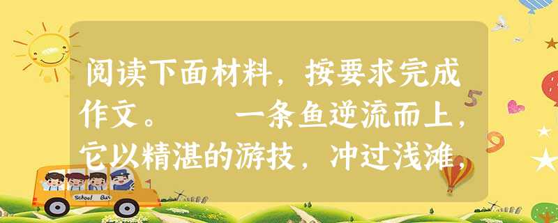 阅读下面材料,按要求完成作文。 一条鱼逆流而上,它以精湛的游技,冲过浅滩,划过激流,绕过层层渔网,躲过水鸟的追逐。它不停地游,最后穿过山涧,游上了 阅读下面材料,按要求完成作文。 一条鱼逆流而上,它以精湛的游技,冲过浅滩,划过激流,绕过层层渔网,躲过水鸟的追逐。它不停地游,最后穿过山涧,游上了
