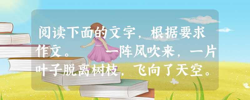 阅读下面的文字,根据要求作文。 一阵风吹来,一片叶子脱离树枝,飞向了天空。 “我会飞了,我会飞了。”叶子边飞边喊,“我要飞上天了!” 叶子飞呀飞,飞 阅读下面的文字,根据要求作文。 一阵风吹来,一片叶子脱离树枝,飞向了天空。 “我会飞了,我会飞了。”叶子边飞边喊,“我要飞上天了!” 叶子飞呀飞,飞