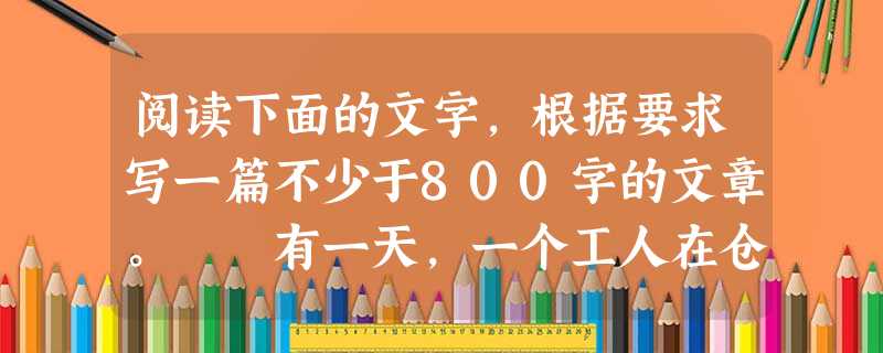 阅读下面的文字,根据要求写一篇不少于800字的文章。 有一天,一个工人在仓库搬运货物,一不小心把手表丢了,到处找不到,后来同伴也加入了寻找的行列,大伙儿 阅读下面的文字,根据要求写一篇不少于800字的文章。 有一天,一个工人在仓库搬运货物,一不小心把手表丢了,到处找不到,后来同伴也加入了寻找的行列,大伙儿