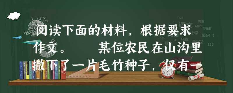 阅读下面的材料,根据要求作文。 某位农民在山沟里撒下了一片毛竹种子,仅有一粒成活。他经常给它浇水,施肥。一天,两天,一月,两月……毛竹苗一动不动。第二年 阅读下面的材料,根据要求作文。 某位农民在山沟里撒下了一片毛竹种子,仅有一粒成活。他经常给它浇水,施肥。一天,两天,一月,两月……毛竹苗一动不动。第二年