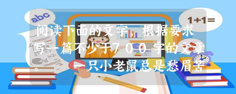 阅读下面的文字,根据要求写一篇不少于700字的文章。 一只小老鼠总是愁眉苦脸,因为它非常害怕猫。天神很同情它的遭遇,便施法把它变成了一只猫。老鼠变的猫又 阅读下面的文字,根据要求写一篇不少于700字的文章。 一只小老鼠总是愁眉苦脸,因为它非常害怕猫。天神很同情它的遭遇,便施法把它变成了一只猫。老鼠变的猫又