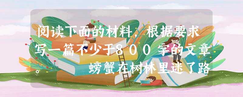 阅读下面的材料,根据要求写一篇不少于800字的文章。 螃蟹在树林里迷了路。遇到青蛙,问道:“青蛙哥哥,到河边去,怎么走?” 青蛙指着前面说:“你一直 阅读下面的材料,根据要求写一篇不少于800字的文章。 螃蟹在树林里迷了路。遇到青蛙,问道:“青蛙哥哥,到河边去,怎么走?” 青蛙指着前面说:“你一直