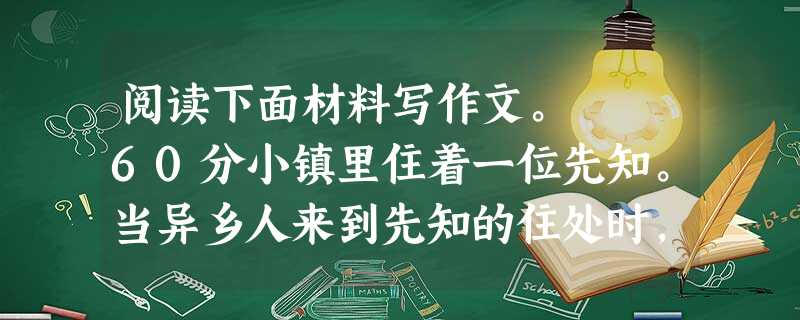 阅读下面材料写作文。 60分小镇里住着一位先知。当异乡人来到先知的住处时,已是入夜时分。门开着。他叫唤两声,无人应门,就自行进入。 那是一个很大的房间 阅读下面材料写作文。 60分小镇里住着一位先知。当异乡人来到先知的住处时,已是入夜时分。门开着。他叫唤两声,无人应门,就自行进入。 那是一个很大的房间