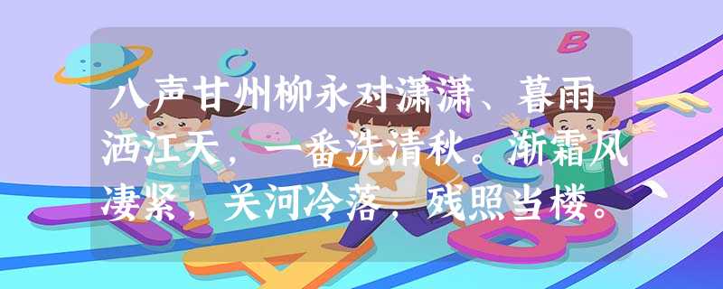 八声甘州柳永对潇潇、暮雨洒江天,一番洗清秋。渐霜风凄紧,关河冷落,残照当楼。是处红衰翠减,苒苒物华休。惟有长江水,无语东流 八声甘州柳永对潇潇、暮雨洒江天,一番洗清秋。渐霜风凄紧,关河冷落,残照当楼。是处红衰翠减,苒苒物华休。惟有长江水,无语东流