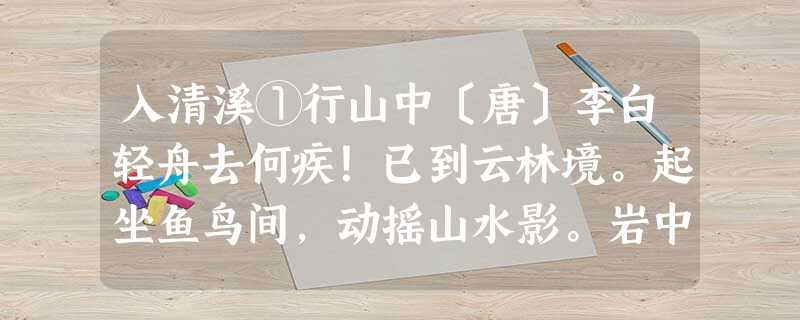 入清溪①行山中〔唐〕李白轻舟去何疾!已到云林境。起坐鱼鸟间,动摇山水影。岩中响自合,溪里言弥静。无事令人幽,停桡②向余景 入清溪①行山中〔唐〕李白轻舟去何疾!已到云林境。起坐鱼鸟间,动摇山水影。岩中响自合,溪里言弥静。无事令人幽,停桡②向余景