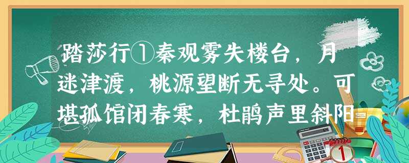 踏莎行①秦观雾失楼台,月迷津渡,桃源望断无寻处。可堪孤馆闭春寒,杜鹃声里斜阳暮。驿寄梅花,鱼传尺素,砌成此恨无重数。郴江幸自②绕 踏莎行①秦观雾失楼台,月迷津渡,桃源望断无寻处。可堪孤馆闭春寒,杜鹃声里斜阳暮。驿寄梅花,鱼传尺素,砌成此恨无重数。郴江幸自②绕