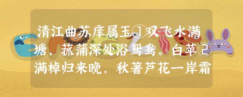 清江曲苏庠属玉①双飞水满塘,菰蒲深处浴鸳鸯。白苹②满棹归来晚,秋著芦花一岸霜。扁舟系岸依林樾,萧萧两鬓吹华发。万事不理醉 清江曲苏庠属玉①双飞水满塘,菰蒲深处浴鸳鸯。白苹②满棹归来晚,秋著芦花一岸霜。扁舟系岸依林樾,萧萧两鬓吹华发。万事不理醉