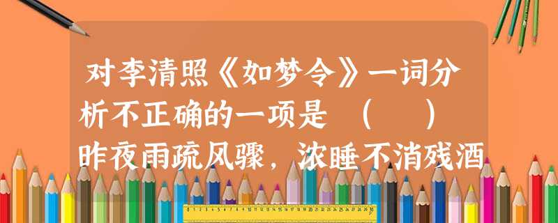 对李清照《如梦令》一词分析不正确的一项是 ( ) 昨夜雨疏风骤,浓睡不消残酒。试问卷帘人,却道海棠依旧。知否?知否?应是绿肥红瘦。A.“不消”表面是指酒 对李清照《如梦令》一词分析不正确的一项是 ( ) 昨夜雨疏风骤,浓睡不消残酒。试问卷帘人,却道海棠依旧。知否?知否?应是绿肥红瘦。A.“不消”表面是指酒