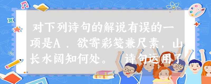 对下列诗句的解说有误的一项是A.欲寄彩笺兼尺素,山长水阔知何处。诗句运用了借喻的修辞手法,“尺素”喻指“书信”,情感一纵一收,将主人公音书寄远的强烈愿望 对下列诗句的解说有误的一项是A.欲寄彩笺兼尺素,山长水阔知何处。诗句运用了借喻的修辞手法,“尺素”喻指“书信”,情感一纵一收,将主人公音书寄远的强烈愿望