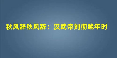 秋风辞秋风辞:汉武帝刘彻晚年时,一年秋天视察河东,与群趁臣泛舟汾河,一边观赏风景,一边设宴饮酒,触景 秋风辞秋风辞:汉武帝刘彻晚年时,一年秋天视察河东,与群趁臣泛舟汾河,一边观赏风景,一边设宴饮酒,触景