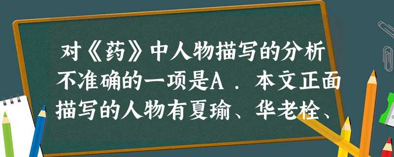 对《药》中人物描写的分析不准确的一项是A.本文正面描写的人物有夏瑜、华老栓、康大叔等,侧面描写的人物有夏三爷,红眼睛阿义等。B.小说中的夏瑜是一个意志坚定, 对《药》中人物描写的分析不准确的一项是A.本文正面描写的人物有夏瑜、华老栓、康大叔等,侧面描写的人物有夏三爷,红眼睛阿义等。B.小说中的夏瑜是一个意志坚定,