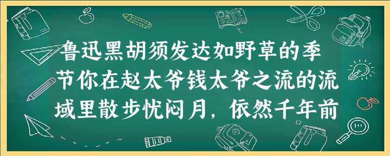 鲁迅黑胡须发达如野草的季节你在赵太爷钱太爷之流的流域里散步忧闷月,依然千年前那样索然无味夜,却已深沉得入木三分河滩上随 鲁迅黑胡须发达如野草的季节你在赵太爷钱太爷之流的流域里散步忧闷月,依然千年前那样索然无味夜,却已深沉得入木三分河滩上随
