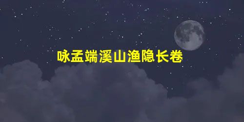 咏孟端溪山渔隐长卷 咏孟端溪山渔隐长卷