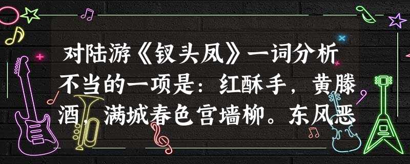 对陆游《钗头凤》一词分析不当的一项是:红酥手,黄滕酒,满城春色宫墙柳。东风恶,欢情薄,一怀愁绪,几年离索。错,错,错。春如旧,人空瘦。泪痕红浥鲛绡透。桃花落,闲 对陆游《钗头凤》一词分析不当的一项是:红酥手,黄滕酒,满城春色宫墙柳。东风恶,欢情薄,一怀愁绪,几年离索。错,错,错。春如旧,人空瘦。泪痕红浥鲛绡透。桃花落,闲