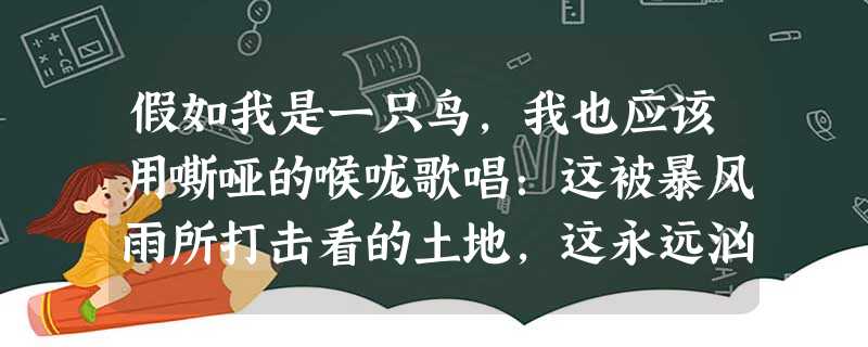 假如我是一只鸟,我也应该用嘶哑的喉咙歌唱:这被暴风雨所打击看的土地,这永远汹涌着我们的悲愤的河流, 假如我是一只鸟,我也应该用嘶哑的喉咙歌唱:这被暴风雨所打击看的土地,这永远汹涌着我们的悲愤的河流,
