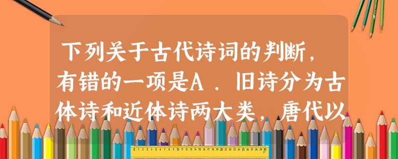 下列关于古代诗词的判断,有错的一项是A.旧诗分为古体诗和近体诗两大类,唐代以前的诗统称为古体诗,唐代以后的诗称为近体诗或个体诗。B.杜甫、白居易等人,继承“ 下列关于古代诗词的判断,有错的一项是A.旧诗分为古体诗和近体诗两大类,唐代以前的诗统称为古体诗,唐代以后的诗称为近体诗或个体诗。B.杜甫、白居易等人,继承“