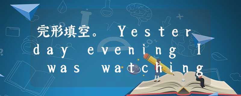 完形填空。 Yesterday evening I was watching the evening news on TV. The new 完形填空。 Yesterday evening I was watching the evening news on TV. The new