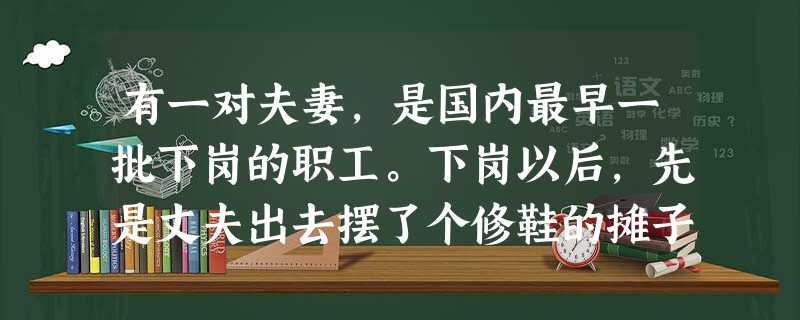有一对夫妻,是国内最早一批下岗的职工。下岗以后,先是丈夫出去摆了个修鞋的摊子,没多久妻子也出去摆了个修鞋的摊子。夫妻两人脾气不错,生意一直很红火。过了几年以后, 有一对夫妻,是国内最早一批下岗的职工。下岗以后,先是丈夫出去摆了个修鞋的摊子,没多久妻子也出去摆了个修鞋的摊子。夫妻两人脾气不错,生意一直很红火。过了几年以后,