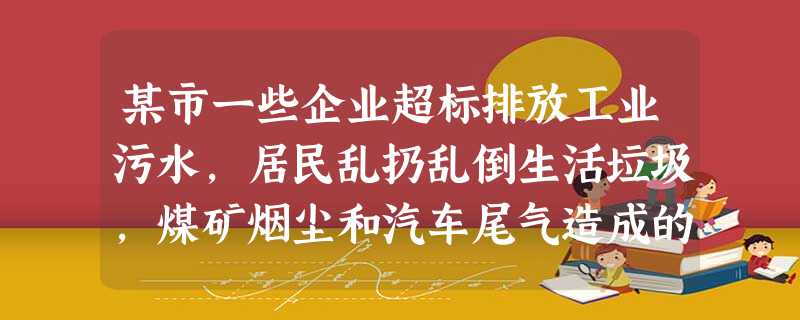 某市一些企业超标排放工业污水,居民乱扔乱倒生活垃圾,煤矿烟尘和汽车尾气造成的混合型污染,使酸雨和二氧化硫污染面积扩大,水污染严重,群众呼声 某市一些企业超标排放工业污水,居民乱扔乱倒生活垃圾,煤矿烟尘和汽车尾气造成的混合型污染,使酸雨和二氧化硫污染面积扩大,水污染严重,群众呼声